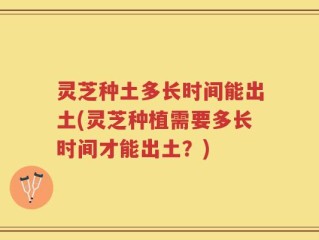 灵芝种土多长时间能出土(灵芝种植需要多长时间才能出土？)