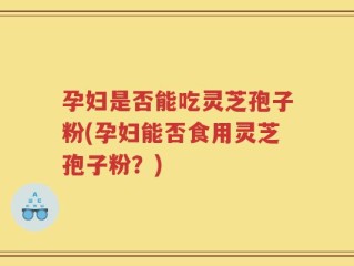 孕妇是否能吃灵芝孢子粉(孕妇能否食用灵芝孢子粉？)