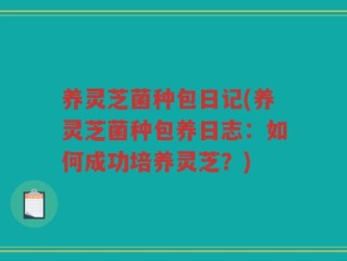 养灵芝菌种包日记(养灵芝菌种包养日志：如何成功培养灵芝？)