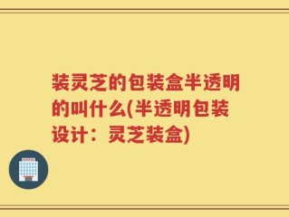 装灵芝的包装盒半透明的叫什么(半透明包装设计：灵芝装盒)