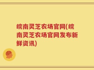 皖南灵芝农场官网(皖南灵芝农场官网发布新鲜资讯)