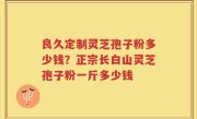良久定制灵芝孢子粉多少钱？正宗长白山灵芝孢子粉一斤多少钱