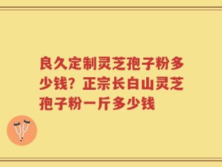 良久定制灵芝孢子粉多少钱？正宗长白山灵芝孢子粉一斤多少钱