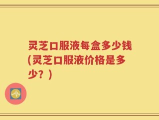 灵芝口服液每盒多少钱(灵芝口服液价格是多少？)