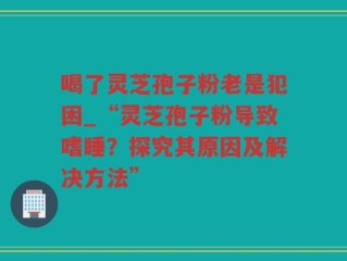 喝了灵芝孢子粉老是犯困_“灵芝孢子粉导致嗜睡？探究其原因及解决方法”