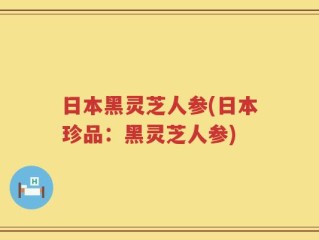 日本黑灵芝人参(日本珍品：黑灵芝人参)