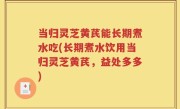 当归灵芝黄芪能长期煮水吃(长期煮水饮用当归灵芝黄芪，益处多多)