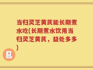 当归灵芝黄芪能长期煮水吃(长期煮水饮用当归灵芝黄芪，益处多多)