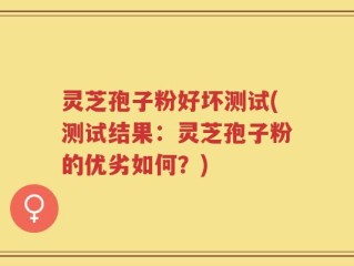 灵芝孢子粉好坏测试(测试结果：灵芝孢子粉的优劣如何？)