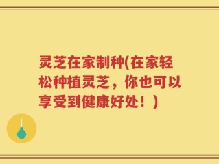 灵芝在家制种(在家轻松种植灵芝，你也可以享受到健康好处！)