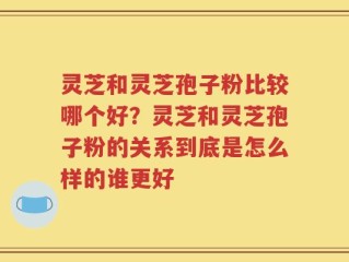 灵芝和灵芝孢子粉比较哪个好？灵芝和灵芝孢子粉的关系到底是怎么样的谁更好
