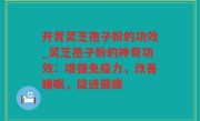 开胃灵芝孢子粉的功效_灵芝孢子粉的神奇功效：增强免疫力，改善睡眠，促进健康