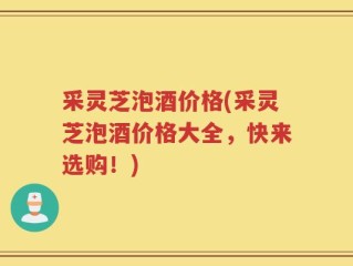 采灵芝泡酒价格(采灵芝泡酒价格大全，快来选购！)