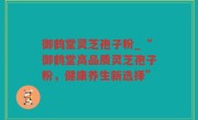 御鹤堂灵芝孢子粉_“御鹤堂高品质灵芝孢子粉，健康养生新选择”