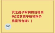 灵芝孢子粉初粉价格高吗(灵芝孢子粉初粉价格是否合理？)