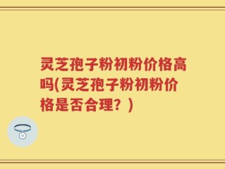 灵芝孢子粉初粉价格高吗(灵芝孢子粉初粉价格是否合理？)