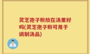 灵芝孢子粉放在汤里好吗(灵芝孢子粉可用于调制汤品)