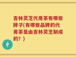 吉林灵芝代用茶有哪些牌子(有哪些品牌的代用茶是由吉林灵芝制成的？)
