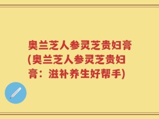 奥兰芝人参灵芝贵妇膏(奥兰芝人参灵芝贵妇膏：滋补养生好帮手)