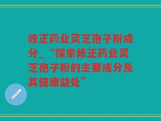 修正药业灵芝孢子粉成分_“探索修正药业灵芝孢子粉的主要成分及其健康益处”