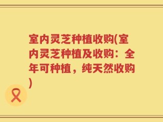 室内灵芝种植收购(室内灵芝种植及收购：全年可种植，纯天然收购)
