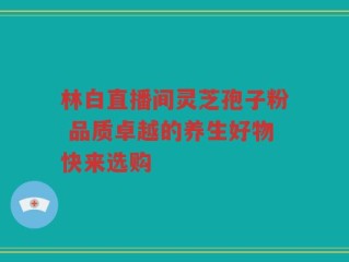 林白直播间灵芝孢子粉 品质卓越的养生好物快来选购