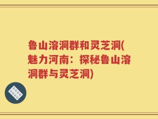 鲁山溶洞群和灵芝洞(魅力河南：探秘鲁山溶洞群与灵芝洞)
