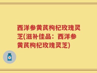 西洋参黄芪枸杞玫瑰灵芝(滋补佳品：西洋参黄芪枸杞玫瑰灵芝)