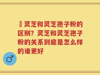 枦灵芝和灵芝孢子粉的区别？灵芝和灵芝孢子粉的关系到底是怎么样的谁更好