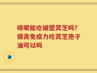 咳嗽能吃破壁灵芝吗？提高免疫力吃灵芝孢子油可以吗