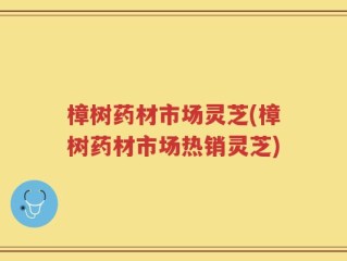 樟树药材市场灵芝(樟树药材市场热销灵芝)