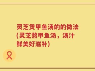 灵芝煲甲鱼汤的的做法(灵芝熬甲鱼汤，汤汁鲜美好滋补)