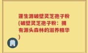 蓬生源破壁灵芝孢子粉(破壁灵芝孢子粉：拥有源头森林的滋养精华)