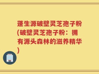 蓬生源破壁灵芝孢子粉(破壁灵芝孢子粉：拥有源头森林的滋养精华)