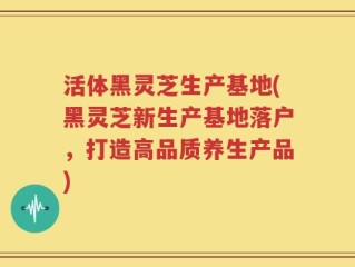 活体黑灵芝生产基地(黑灵芝新生产基地落户，打造高品质养生产品)