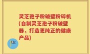 灵芝孢子粉破壁粉碎机(自制灵芝孢子粉破壁器，打造更纯正的健康产品)