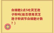 白细胞2点5吃灵芝孢子粉吗(能否使用灵芝孢子粉调节白细胞计数？)