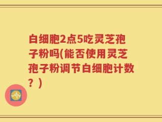 白细胞2点5吃灵芝孢子粉吗(能否使用灵芝孢子粉调节白细胞计数？)