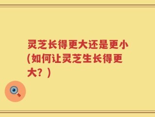 灵芝长得更大还是更小(如何让灵芝生长得更大？)