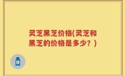 灵芝黑芝价格(灵芝和黑芝的价格是多少？)