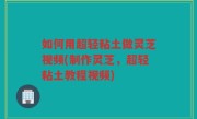 如何用超轻粘土做灵芝视频(制作灵芝，超轻粘土教程视频)