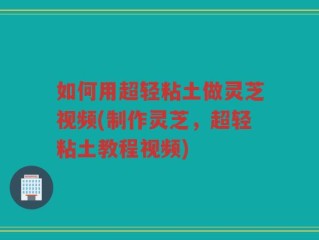 如何用超轻粘土做灵芝视频(制作灵芝，超轻粘土教程视频)