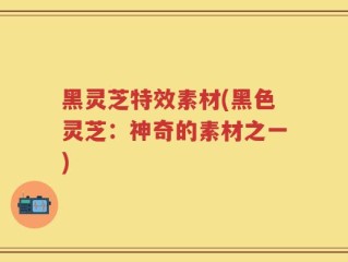 黑灵芝特效素材(黑色灵芝：神奇的素材之一)