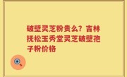 破壁灵芝粉贵么？吉林抚松玉秀堂灵芝破壁孢子粉价格