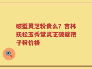 破壁灵芝粉贵么？吉林抚松玉秀堂灵芝破壁孢子粉价格