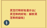 灵芝打粉好处是什么(灵芝粉的好处：解析灵芝粉的益处)