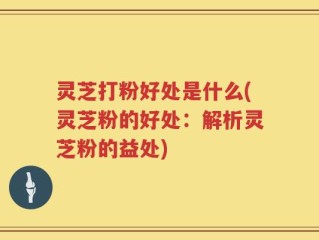 灵芝打粉好处是什么(灵芝粉的好处：解析灵芝粉的益处)