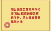 烟台破壁灵芝孢子粉招商(烟台招商破壁灵芝孢子粉，助力健康营养保健市场