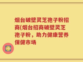 烟台破壁灵芝孢子粉招商(烟台招商破壁灵芝孢子粉，助力健康营养保健市场