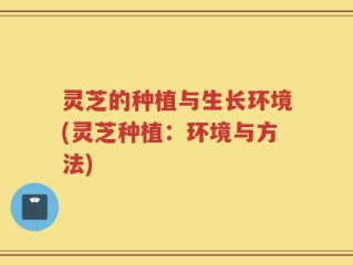灵芝的种植与生长环境(灵芝种植：环境与方法)